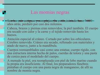 Las momias negras Son las más antiguas y complejas. Su estilo,iniciado hace 7.000 años atrás, perduró por casi dos milenios.  Cabeza, brazos y piernas eran removidos; la piel también. El cuerpo era secado con calor y la carne y el tejido removido hasta los huesos. Atención especial al cráneo. Cortado por sobre los orbiculares. Cerebro removido. Cráneo era secado, rellenado con materiales y atado de nuevo, junto a la mandíbula. Cuerpos reensamblados casi como una estatua; cuerpo rígido, con una estructura interna hecha de palos, cuerdas de totora y una pasta de ceniza para el modelado del cuerpo.  A menudo la piel, era reemplazada con piel de lobo marino cuando la propia era insuficiente. Al final, los preparadores fúnebres pintaban el cuerpo con una pasta negra de manganeso, de allí su nombre de momia negra.  