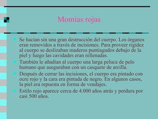 Momias rojas Se hacían sin una gran destrucción del cuerpo. Los órganos eran removidos a través de incisiones. Para proveer rigidez al cuerpo se deslizaban maderos puntiagudos debajo de la piel y luego las cavidades eran rellenadas.  También le añadían al cuerpo una larga peluca de pelo humano que aseguraban con un casquete de arcilla. Después de cerrar las incisiones, el cuerpo era pintado con ocre rojo y la cara era pintada de negro. En algunos casos, la piel era repuesta en forma de vendajes.  Estilo rojo aparece cerca de 4.000 años atrás y perdura por casi 500 años.  