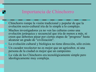 Importancia de Chinchorro Chinchorro rompe la visión tradicional y popular de que la evolución socio-cultural iría de lo simple a lo complejo.  Muchos investigadores ya no ven las culturas como una evolución jerárquica y secuencial que iría de menos a más, ni creen que debemos pasar por ciertas etapas de "progreso" hasta alcanzar un grado de "civilización".  La evolución cultural y biológica no tiene dirección, sólo existe.  Un cazador recolector no es mejor que un agricultor, ni una persona de la ciudad es mejor que un campesino.  La vida de los Chinchorro era tecnológicamente simple pero ideológicamente muy compleja. 