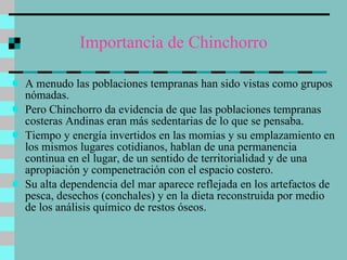 Importancia de Chinchorro A menudo las poblaciones tempranas han sido vistas como grupos nómadas.  Pero Chinchorro da evidencia de que las poblaciones tempranas costeras Andinas eran más sedentarias de lo que se pensaba.  Tiempo y energía invertidos en las momias y su emplazamiento en los mismos lugares cotidianos, hablan de una permanencia continua en el lugar, de un sentido de territorialidad y de una apropiación y compenetración con el espacio costero.  Su alta dependencia del mar aparece reflejada en los artefactos de pesca, desechos (conchales) y en la dieta reconstruida por medio de los análisis químico de restos óseos.  