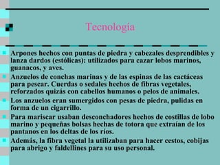 Tecnología Arpones hechos con puntas de piedra y cabezales desprendibles y lanza dardos (estólicas): utilizados para cazar lobos marinos, guanacos, y aves.  Anzuelos de conchas marinas y de las espinas de las cactáceas para pescar. Cuerdas o sedales hechos de fibras vegetales,  reforzados quizás con cabellos humanos o pelos de animales.  Los anzuelos eran sumergidos con pesas de piedra, pulidas en forma de un cigarrillo.  Para mariscar usaban desconchadores hechos de costillas de lobo marino y pequeñas bolsas hechas de totora que extraían de los pantanos en los deltas de los ríos.  Además, la fibra vegetal la utilizaban para hacer cestos, cobijas para abrigo y faldellines para su uso personal. 