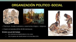 ORGANIZACIÓN POLITICO -SOCIAL
▪ Practican rituales funerarios y ceremonias mágico - religiosos.
▪ Cazan en bandas (Entre 20-30 individuos).
División sexual del trabajo
o los varones se dedicaban a la caza
o Las mujeres de dedicaban a la recolección.
 
