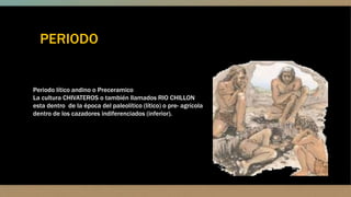 PERIODO
Periodo lítico andino o Preceramico
La cultura CHIVATEROS o también llamados RIO CHILLON
esta dentro de la época del paleolítico (lítico) o pre- agrícola
dentro de los cazadores indiferenciados (inferior).
 