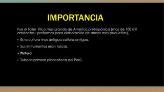 IMPORTANCIA
Fue el taller lítico mas grande de América prehispánica (mas de 100 mil
artefactos : preformas para elaboración de armas mas pequeñas).
▪ Es la cultura mas antigua cultura antigua.
▪ Sus instrumentos eran toscas.
 Pintura
▪ Tubo la primera pinacoteca del Perú.
 
