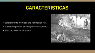 CARACTERISTICAS
▪ Es totalmente nómade (no habitación fija).
▪ Fueron trogloditas (se refugiaron en cuevas).
▪ Eran de carácter temporal.
 