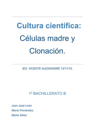  
 ​ ​Cultura científica: 
Células madre y 
Clonación. 
 
IES. VICENTE ALEIXANDRE 13/11/15. 
 
 
 
 
 
1º BACHILLERATO B 
 
Juan José León 
María Fernández 
Marta Salas 
 
 