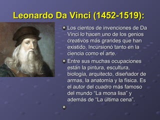 Leonardo Da Vinci (1452-1519):Leonardo Da Vinci (1452-1519):
Los cientos de invenciones de DaLos cientos de invenciones de Da
Vinci lo hacen uno de los geniosVinci lo hacen uno de los genios
creativos más grandes que hancreativos más grandes que han
existido. Incursionó tanto en laexistido. Incursionó tanto en la
ciencia como el arte.ciencia como el arte.
Entre sus muchas ocupacionesEntre sus muchas ocupaciones
están la pintura, escultura,están la pintura, escultura,
biología, arquitecto, diseñador debiología, arquitecto, diseñador de
armas, la anatomía y la física. Esarmas, la anatomía y la física. Es
el autor del cuadro más famosoel autor del cuadro más famoso
del mundo “La mona lisa” ydel mundo “La mona lisa” y
además de “La última cena”.además de “La última cena”.
 