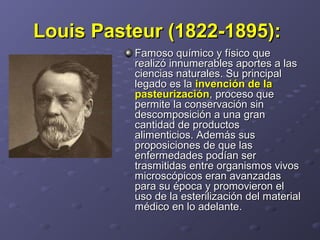 Louis Pasteur (1822-1895):Louis Pasteur (1822-1895):
Famoso químico y físico queFamoso químico y físico que
realizó innumerables aportes a lasrealizó innumerables aportes a las
ciencias naturales. Su principalciencias naturales. Su principal
legado es lalegado es la invención de lainvención de la
pasteurizaciónpasteurización, proceso que, proceso que
permite la conservación sinpermite la conservación sin
descomposición a una grandescomposición a una gran
cantidad de productoscantidad de productos
alimenticios. Además susalimenticios. Además sus
proposiciones de que lasproposiciones de que las
enfermedades podían serenfermedades podían ser
trasmitidas entre organismos vivostrasmitidas entre organismos vivos
microscópicos eran avanzadasmicroscópicos eran avanzadas
para su época y promovieron elpara su época y promovieron el
uso de la esterilización del materialuso de la esterilización del material
médico en lo adelante.médico en lo adelante.
 