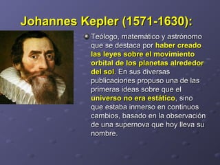 Johannes Kepler (1571-1630):Johannes Kepler (1571-1630):
Teólogo, matemático y astrónomoTeólogo, matemático y astrónomo
que se destaca porque se destaca por haber creadohaber creado
las leyes sobre el movimientolas leyes sobre el movimiento
orbital de los planetas alrededororbital de los planetas alrededor
del soldel sol. En sus diversas. En sus diversas
publicaciones propuso una de laspublicaciones propuso una de las
primeras ideas sobre que elprimeras ideas sobre que el
universo no era estáticouniverso no era estático, sino, sino
que estaba inmerso en continuosque estaba inmerso en continuos
cambios, basado en la observacióncambios, basado en la observación
de una supernova que hoy lleva sude una supernova que hoy lleva su
nombre.nombre.
 