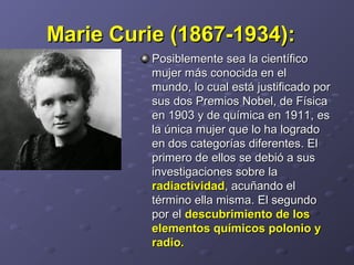 Marie Curie (1867-1934):Marie Curie (1867-1934):
Posiblemente sea la científicoPosiblemente sea la científico
mujer más conocida en elmujer más conocida en el
mundo,mundo, lo cual está justificado porlo cual está justificado por
sus dos Premios Nobel, de Físicasus dos Premios Nobel, de Física
en 1903 y de química en 1911en 1903 y de química en 1911,, eses
la única mujer que lo ha logradola única mujer que lo ha logrado
en dos categorías diferentesen dos categorías diferentes. El. El
primero de ellos se debió a susprimero de ellos se debió a sus
investigaciones sobre lainvestigaciones sobre la
radiactividadradiactividad, acuñando el, acuñando el
término ella misma. El segundotérmino ella misma. El segundo
por elpor el descubrimiento de losdescubrimiento de los
elementos químicos polonio yelementos químicos polonio y
radio.radio.
 