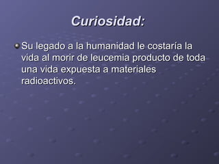 Curiosidad:Curiosidad:
Su legado a la humanidad le costaría laSu legado a la humanidad le costaría la
vida al morir de leucemia producto de todavida al morir de leucemia producto de toda
una vida expuesta a materialesuna vida expuesta a materiales
radioactivos.radioactivos.
 