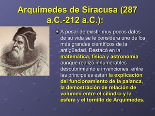 Arquímedes de Siracusa (287Arquímedes de Siracusa (287
a.C.-212 a.C.):a.C.-212 a.C.):   
A pesar de existir muy pocos datos A pesar de existir muy pocos datos 
de su vida se le considera uno de los de su vida se le considera uno de los 
más grandes científicos de la más grandes científicos de la 
antigüedad. Destacó en la antigüedad. Destacó en la 
matemáticamatemática, , físicafísica y  y astronomíaastronomía  
aunque realizó innumerables aunque realizó innumerables 
descubrimiento e invenciones, entre descubrimiento e invenciones, entre 
las principales están las principales están la explicaciónla explicación
del funcionamiento de la palancadel funcionamiento de la palanca, , 
la demostración de relación dela demostración de relación de
volumen entre el cilindro y lavolumen entre el cilindro y la
esferaesfera y  y el tornillo de Arquímedes.el tornillo de Arquímedes.  
 