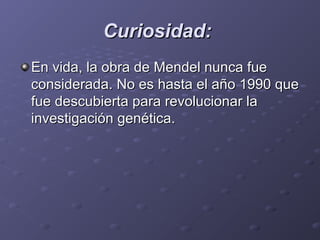 Curiosidad:Curiosidad:
En vida, la obra de Mendel nunca fue En vida, la obra de Mendel nunca fue 
considerada. No es hasta el año 1990 que considerada. No es hasta el año 1990 que 
fue descubierta para revolucionar la fue descubierta para revolucionar la 
investigación genética. investigación genética. 
 