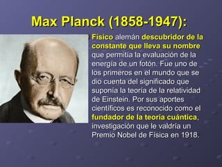 Max Planck (1858-1947):Max Planck (1858-1947):  
FísicoFísico alemán alemán descubridor de ladescubridor de la
constante que lleva su nombreconstante que lleva su nombre  
que permitía la evaluación de la que permitía la evaluación de la 
energía de un fotón. Fue uno de energía de un fotón. Fue uno de 
los primeros en el mundo que se los primeros en el mundo que se 
dio cuenta del significado que dio cuenta del significado que 
suponía la teoría de la relatividad suponía la teoría de la relatividad 
de Einstein. Por sus aportes de Einstein. Por sus aportes 
científicos es reconocido como el científicos es reconocido como el 
fundador de la teoría cuánticafundador de la teoría cuántica, , 
investigación que le valdría un investigación que le valdría un 
Premio Nobel de Física en 1918. Premio Nobel de Física en 1918. 
 