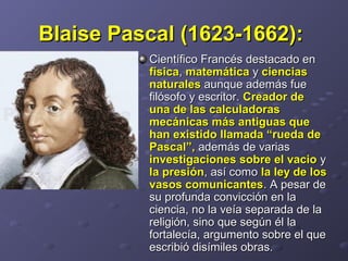 Blaise Pascal (1623-1662):Blaise Pascal (1623-1662):  
Científico Francés destacado en Científico Francés destacado en 
físicafísica, , matemáticamatemática y  y cienciasciencias
naturalesnaturales aunque además fue  aunque además fue 
filósofo y escritor. filósofo y escritor. Creador deCreador de
una de las calculadorasuna de las calculadoras
mecánicas más antiguas quemecánicas más antiguas que
han existido llamada “rueda dehan existido llamada “rueda de
Pascal”,Pascal”, además de varias  además de varias 
investigaciones sobre el vacioinvestigaciones sobre el vacio y  y 
la presiónla presión, así como , así como la ley de losla ley de los
vasos comunicantesvasos comunicantes. A pesar de . A pesar de 
su profunda convicción en la su profunda convicción en la 
ciencia, no la veía separada de la ciencia, no la veía separada de la 
religión, sino que según él la religión, sino que según él la 
fortalecía, argumento sobre el que fortalecía, argumento sobre el que 
escribió disímiles obras. escribió disímiles obras. 
 