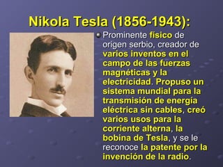 Nikola Tesla (1856-1943):Nikola Tesla (1856-1943):  
Prominente Prominente físicofísico de de 
origen serbio, creador de origen serbio, creador de 
varios inventos en elvarios inventos en el
campo de las fuerzascampo de las fuerzas
magnéticas y lamagnéticas y la
electricidadelectricidad. . Propuso unPropuso un
sistema mundial para lasistema mundial para la
transmisión de energíatransmisión de energía
eléctrica sin cableseléctrica sin cables, , creócreó
varios usos para lavarios usos para la
corriente alternacorriente alterna, , lala
bobina de Teslabobina de Tesla, y se le , y se le 
reconoce reconoce la patente por lala patente por la
invención de la radioinvención de la radio. . 
 