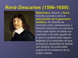 René Descartes (1596-1650):René Descartes (1596-1650):    
MatemáticoMatemático, filósofo y , filósofo y físicofísico
francés conocido como el francés conocido como el 
descubridor de la geometríadescubridor de la geometría
analíticaanalítica. Su filosofía es . Su filosofía es 
conocida como cartesianismo o conocida como cartesianismo o 
filosofía cartesiana, la cual tenía filosofía cartesiana, la cual tenía 
como base dudar de todas sus como base dudar de todas sus 
creencias y de todo aquello de creencias y de todo aquello de 
lo que no pudiera estar seguro, lo que no pudiera estar seguro, 
llegando a la conclusión de que llegando a la conclusión de que 
aunque su capacidad de pensar aunque su capacidad de pensar 
era verídica, no podía estar era verídica, no podía estar 
seguro de la existencia de su seguro de la existencia de su 
propio cuerpo. propio cuerpo. 
 