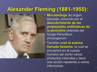 Alexander Fleming (1881-1955):Alexander Fleming (1881-1955):  
MicrobiólogoMicrobiólogo de origen  de origen 
escocés, conocido por el escocés, conocido por el 
descubrimiento de lasdescubrimiento de las
propiedades antibióticas depropiedades antibióticas de
la penicilinala penicilina obtenida del  obtenida del 
hongo Penicillium hongo Penicillium 
chrysogenum. chrysogenum. 
También También creó la enzimacreó la enzima
llamada lizosimallamada lizosima, la cual se , la cual se 
encuentra en el cuerpo encuentra en el cuerpo 
humano así como varios humano así como varios 
productos naturales y tiene productos naturales y tiene 
una acción repelente a varias una acción repelente a varias 
infecciones. infecciones. 
 