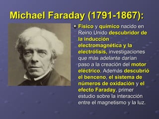 Michael Faraday (1791-1867):Michael Faraday (1791-1867):   
FísicoFísico y  y químicoquímico nacido en  nacido en 
Reino Unido Reino Unido descubridor dedescubridor de
la inducciónla inducción
electromagnética y laelectromagnética y la
electrólisis,electrólisis, investigaciones  investigaciones 
que más adelante darían que más adelante darían 
paso a la creación del paso a la creación del motormotor
eléctricoeléctrico. Además . Además descubriódescubrió
el bencenoel benceno, , el sistema deel sistema de
números de oxidaciónnúmeros de oxidación y  y elel
efecto Faradayefecto Faraday, primer , primer 
estudio sobre la interacción estudio sobre la interacción 
entre el magnetismo y la luz. entre el magnetismo y la luz. 
 
