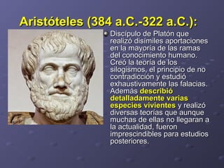 Aristóteles (384 a.C.-322 a.C.):Aristóteles (384 a.C.-322 a.C.):    
Discípulo de Platón que Discípulo de Platón que 
realizó disímiles aportaciones realizó disímiles aportaciones 
en la mayoría de las ramas en la mayoría de las ramas 
del conocimiento humano. del conocimiento humano. 
Creó la teoría de los Creó la teoría de los 
silogismos, el principio de no silogismos, el principio de no 
contradicción y estudió contradicción y estudió 
exhaustivamente las falacias. exhaustivamente las falacias. 
Además Además describiódescribió
detalladamente variasdetalladamente varias
especies vivientesespecies vivientes y realizó  y realizó 
diversas teorías que aunque diversas teorías que aunque 
muchas de ellas no llegaran a muchas de ellas no llegaran a 
la actualidad, fueron la actualidad, fueron 
imprescindibles para estudios imprescindibles para estudios 
posteriores. posteriores. 
 