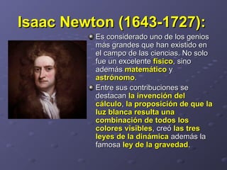 Isaac Newton (1643-1727):Isaac Newton (1643-1727):
Es considerado uno de los geniosEs considerado uno de los genios
más grandes que han existido enmás grandes que han existido en
el campo de las ciencias. No soloel campo de las ciencias. No solo
fue un excelentefue un excelente físicofísico, sino, sino
ademásademás matemáticomatemático yy
astrónomoastrónomo..
Entre sus contribuciones seEntre sus contribuciones se
destacandestacan la invención della invención del
cálculocálculo,, la proposición de que lala proposición de que la
luz blanca resulta unaluz blanca resulta una
combinación de todos loscombinación de todos los
colores visiblescolores visibles, creó, creó las treslas tres
leyes de la dinámicaleyes de la dinámica además laademás la
famosafamosa ley de la gravedadley de la gravedad..
 