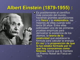 Albert Einstein (1879-1955)Albert Einstein (1879-1955) ::
Es posiblemente el científicoEs posiblemente el científico
más conocido del mundo,más conocido del mundo,
haciendo grandes aportacioneshaciendo grandes aportaciones
a laa la físicafísica y lay la matemáticamatemática, las, las
mejores de ellas cuando solomejores de ellas cuando solo
tenía 26 años. Entre ellastenía 26 años. Entre ellas
sobresalen una de las primerassobresalen una de las primeras
pruebas empíricas parapruebas empíricas para
demostrar la existencia de losdemostrar la existencia de los
átomos, laátomos, la teoría de lateoría de la
relatividadrelatividad que establece laque establece la
fórmula para calcular la energíafórmula para calcular la energía
E= mcE= mc22
y lay la proposición de queproposición de que
la luz estaba formada por lola luz estaba formada por lo
que hoy conocemos comoque hoy conocemos como
fotonesfotones, teoría que le meritara, teoría que le meritara
un Premio Nobel de Física enun Premio Nobel de Física en
1921.1921.
 