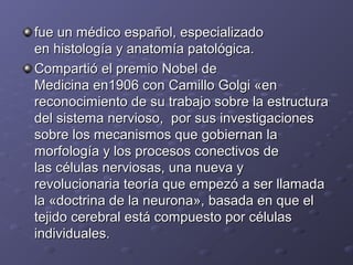 fue un médico español, especializadofue un médico español, especializado
en histología y anatomía patológica.en histología y anatomía patológica.
Compartió el premio Nobel deCompartió el premio Nobel de
Medicina en1906 con Camillo Golgi «enMedicina en1906 con Camillo Golgi «en
reconocimiento de su trabajo sobre la estructurareconocimiento de su trabajo sobre la estructura
del sistema nervioso, por sus investigacionesdel sistema nervioso, por sus investigaciones
sobre los mecanismos que gobiernan lasobre los mecanismos que gobiernan la
morfología y los procesos conectivos demorfología y los procesos conectivos de
las células nerviosas, una nueva ylas células nerviosas, una nueva y
revolucionaria teoría que empezó a ser llamadarevolucionaria teoría que empezó a ser llamada
la «doctrina de la neurona», basada en que ella «doctrina de la neurona», basada en que el
tejido cerebral está compuesto por célulastejido cerebral está compuesto por células
individuales.individuales.
 