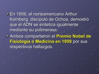 En 1956, el norteamericano ArthurEn 1956, el norteamericano Arthur
Kornberg, discípulo de Ochoa, demostróKornberg, discípulo de Ochoa, demostró
que el ADN se sintetiza igualmenteque el ADN se sintetiza igualmente
mediante su polimerasa.mediante su polimerasa.
Ambos compartieron elAmbos compartieron el Premio Nobel dePremio Nobel de
Fisiología o Medicina en 1959Fisiología o Medicina en 1959 por suspor sus
respectivos hallazgos.respectivos hallazgos.
 