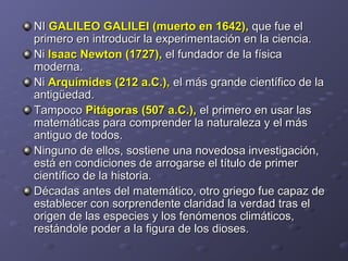 NINI GALILEO GALILEIGALILEO GALILEI (muerto en 1642),(muerto en 1642), que fue elque fue el
primero en introducir la experimentación en la ciencia.primero en introducir la experimentación en la ciencia.
NiNi Isaac Newton (1727),Isaac Newton (1727), el fundador de la físicael fundador de la física
moderna.moderna.
NiNi Arquímides (212 a.C.),Arquímides (212 a.C.), el más grande científico de lael más grande científico de la
antigüedad.antigüedad.
TampocoTampoco Pitágoras (507 a.C.),Pitágoras (507 a.C.), el primero en usar lasel primero en usar las
matemáticas para comprender la naturaleza y el másmatemáticas para comprender la naturaleza y el más
antiguo de todos.antiguo de todos.
Ninguno de ellos, sostiene una novedosa investigación,Ninguno de ellos, sostiene una novedosa investigación,
está en condiciones de arrogarse el título de primerestá en condiciones de arrogarse el título de primer
científico de la historia.científico de la historia.
Décadas antes del matemático, otro griego fue capaz deDécadas antes del matemático, otro griego fue capaz de
establecer con sorprendente claridad la verdad tras elestablecer con sorprendente claridad la verdad tras el
origen de las especies y los fenómenos climáticos,origen de las especies y los fenómenos climáticos,
restándole poder a la figura de los dioses.restándole poder a la figura de los dioses.
 
