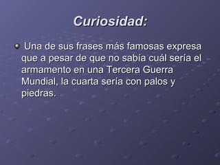 Curiosidad:Curiosidad:
Una de sus frases más famosas expresaUna de sus frases más famosas expresa
que a pesar de que no sabía cuál sería elque a pesar de que no sabía cuál sería el
armamento en una Tercera Guerraarmamento en una Tercera Guerra
Mundial, la cuarta sería con palos yMundial, la cuarta sería con palos y
piedras.piedras.
 