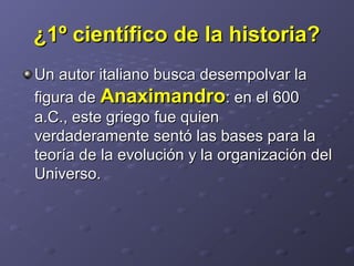 ¿1º científico de la historia?¿1º científico de la historia?
Un autor italiano busca desempolvar laUn autor italiano busca desempolvar la
figura defigura de AnaximandroAnaximandro: en el 600: en el 600
a.C., este griego fue quiena.C., este griego fue quien
verdaderamente sentó las bases para laverdaderamente sentó las bases para la
teoría de la evolución y la organización delteoría de la evolución y la organización del
Universo.Universo.
 