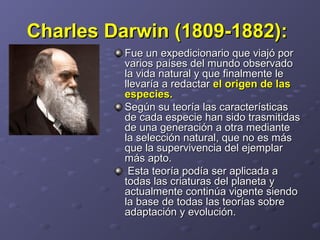 Charles Darwin (1809-1882):Charles Darwin (1809-1882):
Fue un expedicionario que viajó porFue un expedicionario que viajó por
varios países del mundo observadovarios países del mundo observado
la vida natural y que finalmente lela vida natural y que finalmente le
llevaría a redactarllevaría a redactar el origen de lasel origen de las
especies.especies.
Según su teoría las característicasSegún su teoría las características
de cada especie han sido trasmitidasde cada especie han sido trasmitidas
de una generación a otra mediantede una generación a otra mediante
la selección natural, que no es másla selección natural, que no es más
que la supervivencia del ejemplarque la supervivencia del ejemplar
más apto.más apto.
Esta teoría podía ser aplicada aEsta teoría podía ser aplicada a
todas las criaturas del planeta ytodas las criaturas del planeta y
actualmente continúa vigente siendoactualmente continúa vigente siendo
la base de todas las teorías sobrela base de todas las teorías sobre
adaptación y evolución.adaptación y evolución.
 
