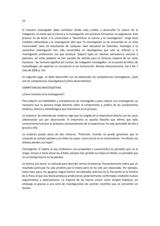 12
El maestro investigador debe contribuir desde cada crédito a desarrollar la cultura de la
indagación, en tanto que la ciencia y la investigación son procesos formativos no asignaturas. Este
proceso ha de llevar a la universidad a "desmitificar la ciencia y la investigación”. Jorge Ossa
Londoño refiriéndose a la investigación dice que "la investigación se ha convertido en un mito
inalcanzable" para los estudiantes de cualquier nivel educativo en Colombia. Investigar y su
sustantivo investigación han sido convertidos en ideologemas que solo se refieren a la
investigación profesional; esa que produce "papers"-ojala en idiomas extranjero-y vacunas y
patentes; así estas palabras se han vaciado de sentido para la inmensa mayoría de los seres
humanos. "ser humano significa ser curioso. Ser indagador-investigador- no es asunto de élites, de
metodólogos, de expertos, es connatural al ser humano.(En: Revista Interamericana, Vol 2 No 1
Julio de 2006 p. 53)
En segundo lugar, se debe desarrollar con los educandos las competencias investigativas. ¿Qué
son las competencias investigativas?¿Cómo desarrollarlas?
COMPETENCIAS INVESTIGATIVAS
¿Cómo iniciarse en la investigación?
Para adquirir las habilidades y competencias de investigador y para realizar una investigación, es
necesario que la persona tenga dominio sobre la comprensión y análisis de los componentes
empírico, teórico y metodológico que intervienen en el proceso.
Lo empírico: Se entiende por empírico algo que ha surgido de la experiencia directa con las cosas
(observación y/o por observación. El empirismo es aquella filosofía que afirma que todo
conocimiento humano es producto necesariamente de la experiencia, ha sido aprendido de ella y
gracias a ella.
Lo empírico puede darse de dos maneras: “Particular: Cuando no puede garantizar que lo
conocido se cumpla siempre y en todos los casos, como ocurre en el conocimiento: “en Otoño, los
árboles pierden sus hojas”.
Contingente: El objeto al que atribuimos una propiedad o característica es pensable que no la
tenga: incluso si hasta ahora los árboles siempre han perdido sus hojas en Otoño, es pensable que
en un tiempo futuro no las pierdan.
Lo teórico y/o teoría: es utilizado para describir ciertos fenómenos, frecuentemente indica que un
resultado particular ha sido predicho por la teoría pero no ha sido aún observado. Por ejemplo,
hasta hace poco, los agujeros negros fueron considerados teóricos.(1) Es frecuente en la historia
de la física el que una teoría produzca predicciones posteriormente confirmadas mediante nuevos
experimentos u observaciones. La mayoría de las teorías inician como simples hipótesis, sin
embargo es gracias a una serie de investigaciones de carácter científico que se convierten en
teorías.
 
