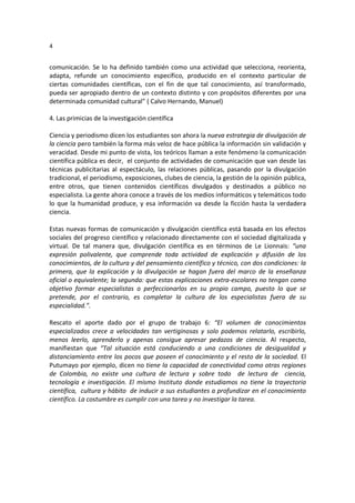 4
comunicación. Se lo ha definido también como una actividad que selecciona, reorienta,
adapta, refunde un conocimiento específico, producido en el contexto particular de
ciertas comunidades científicas, con el fin de que tal conocimiento, así transformado,
pueda ser apropiado dentro de un contexto distinto y con propósitos diferentes por una
determinada comunidad cultural” ( Calvo Hernando, Manuel)
4. Las primicias de la investigación científica
Ciencia y periodismo dicen los estudiantes son ahora la nueva estrategia de divulgación de
la ciencia pero también la forma más veloz de hace pública la información sin validación y
veracidad. Desde mi punto de vista, los teóricos llaman a este fenómeno la comunicación
científica pública es decir, el conjunto de actividades de comunicación que van desde las
técnicas publicitarias al espectáculo, las relaciones públicas, pasando por la divulgación
tradicional, el periodismo, exposiciones, clubes de ciencia, la gestión de la opinión pública,
entre otros, que tienen contenidos científicos divulgados y destinados a público no
especialista. La gente ahora conoce a través de los medios informáticos y telemáticos todo
lo que la humanidad produce, y esa información va desde la ficción hasta la verdadera
ciencia.
Estas nuevas formas de comunicación y divulgación científica está basada en los efectos
sociales del progreso científico y relacionado directamente con el sociedad digitalizada y
virtual. De tal manera que, divulgación científica es en términos de Le Lionnais: “una
expresión polivalente, que comprende toda actividad de explicación y difusión de los
conocimientos, de la cultura y del pensamiento científico y técnico, con dos condiciones: la
primera, que la explicación y la divulgación se hagan fuera del marco de la enseñanza
oficial o equivalente; la segunda: que estas explicaciones extra-escolares no tengan como
objetivo formar especialistas o perfeccionarlos en su propio campo, puesto lo que se
pretende, por el contrario, es completar la cultura de los especialistas fuera de su
especialidad.”.
Rescato el aporte dado por el grupo de trabajo 6: “El volumen de conocimientos
especializados crece a velocidades tan vertiginosas y solo podemos relatarlo, escribirlo,
menos leerlo, aprenderlo y apenas consigue apresar pedazos de ciencia. Al respecto,
manifiestan que “Tal situación está conduciendo a una condiciones de desigualdad y
distanciamiento entre los pocos que poseen el conocimiento y el resto de la sociedad. El
Putumayo por ejemplo, dicen no tiene la capacidad de conectividad como otras regiones
de Colombia, no existe una cultura de lectura y sobre todo de lectura de ciencia,
tecnología e investigación. El mismo Instituto donde estudiamos no tiene la trayectoria
científica, cultura y hábito de inducir a sus estudiantes a profundizar en el conocimiento
científico. La costumbre es cumplir con una tarea y no investigar la tarea.
 