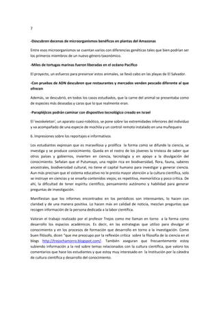 7
-Descubren decenas de microorganismos benéficos en plantas del Amazonas
Entre esos microorganismos se cuentan varios con diferencias genéticas tales que bien podrían ser
los primeros miembros de un nuevo género taxonómico.
-Miles de tortugas marinas fueron liberadas en el océano Pacífico
El proyecto, un esfuerzo para preservar estos animales, se llevó cabo en las playas de El Salvador.
-Con pruebas de ADN descubren que restaurantes y mercados venden pescado diferente al que
ofrecen
Además, se descubrió, en todos los casos estudiados, que la carne del animal se presentaba como
de especies más deseadas y caras que lo que realmente eran.
-Parapléjicos podrán caminar con dispositivo tecnológico creado en Israel
El 'exoskeleton', un aparato cuasi-robótico, se pone sobre las extremidades inferiores del individuo
y va acompañado de una especie de mochila y un control remoto instalado en una muñequera
6. Impresiones sobre los reportajes e informativos
Los estudiantes expresan que es maravillosa y prolífica la forma como se difunde la ciencia, se
investiga y se produce conocimiento. Queda en el rostro de los jóvenes la tristeza de saber que
otros países y gobiernos, invierten en ciencia, tecnología y en apoyo a la divulgación del
conocimiento. Señalan que el Putumayo, una región rica en biodiversidad, flora, fauna, saberes
ancestrales, biodiversidad cultural, no tiene el capital humano para investigar y generar ciencia.
Aun más precisan que el sistema educativo no le presta mayor atención a la cultura científica, solo
se instruye en ciencias y se enseña contenidos viejos; es repetitiva, memorística y poco crítica. De
ahí, la dificultad de tener espíritu científico, pensamiento autónomo y habilidad para generar
preguntas de investigación.
Manifiestan que los informes encontrados en los periódicos son interesantes, lo hacen con
claridad y de una manera positiva. Lo hacen más en calidad de noticia, mezclan preguntas que
recogen información de la persona dedicada a la labor científica.
Valoran el trabajo realizado por el profesor Trejos como me llaman en torno a la forma como
desarrollo los espacios académicos. Es decir, en las estrategias que utilizo para divulgar el
conocimiento y en los procesos de formación que desarrollo en torno a la investigación. Como
buen filósofo, dicen “que me preocupo por la reflexión crítica sobre la filosofía de la ciencia en el
blogs http://trejochamorro.blogspot.com/. También aseguran que frecuentemente estoy
subiendo información a la red sobre temas relacionados con la cultura científica, que valoro los
comentarios que hace los estudiantes y que estoy muy interesado en la Institución por la cátedra
de cultura científica y desarrollo del conocimiento.
 