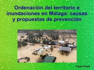 Ordenación del territorio e
inundaciones en Málaga: causas
y propuestas de prevención
Paula Rueda
 