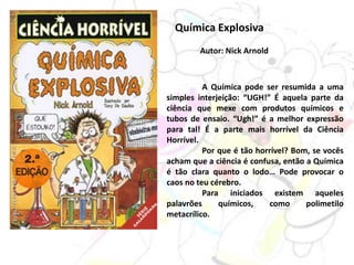 Química Explosiva
Autor: Nick Arnold
A Química pode ser resumida a uma
simples interjeição: “UGH!” É aquela parte da
ciência que mexe com produtos químicos e
tubos de ensaio. “Ugh!” é a melhor expressão
para tal! É a parte mais horrível da Ciência
Horrível.
Por que é tão horrível? Bom, se vocês
acham que a ciência é confusa, então a Química
é tão clara quanto o lodo… Pode provocar o
caos no teu cérebro.
Para iniciados existem aqueles
palavrões químicos, como polimetilo
metacrílico.
 