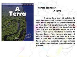 Vamos conhecer!
A Terra
A nossa Terra tem 4,6 milhões de
anos. Juntamente com mais sete planetas gira à
volta do Sol, enquanto a Lua se move em torno
da Terra. Devido à posição levemente inclinada
do eixo desta, há sempre um hemisfério da
Terra que está mais próximo do sol do que o
outro – o que explica a existência do Verão e do
Inverno. Como a Terra também gira sobre si
própria, cria-se a distinção entre dia e noite.
Mas a Terra não se desenvolveu sempre de
forma uniforme, evocando diversos vestígios
nas rochas a ocorrência de catástrofes naturais
passadas.
 