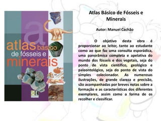 Atlas Básico de Fósseis e
Minerais
Autor: Manuel Cachão
O objetivo desta obra é
proporcionar ao leitor, tanto ao estudante
como ao que faz uma consulta esporádica,
uma panorâmica completa e apelativa do
mundo dos fósseis e dos vegetais, seja do
ponto de vista científico, geológico e
paleontológico, seja do ponto de vista do
simples colecionador. As numerosas
ilustrações, de grande clareza e precisão,
são acompanhadas por breves notas sobre a
formação e as características dos diferentes
exemplares, assim como a forma de os
recolher e classificar.
 