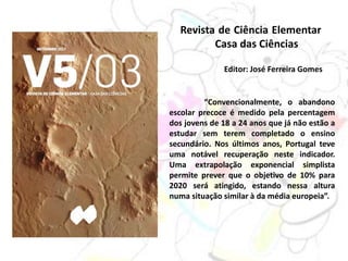 Revista de Ciência Elementar
Casa das Ciências
Editor: José Ferreira Gomes
“Convencionalmente, o abandono
escolar precoce é medido pela percentagem
dos jovens de 18 a 24 anos que já não estão a
estudar sem terem completado o ensino
secundário. Nos últimos anos, Portugal teve
uma notável recuperação neste indicador.
Uma extrapolação exponencial simplista
permite prever que o objetivo de 10% para
2020 será atingido, estando nessa altura
numa situação similar à da média europeia”.
 