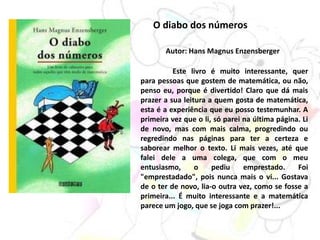 O diabo dos números
Autor: Hans Magnus Enzensberger
Este livro é muito interessante, quer
para pessoas que gostem de matemática, ou não,
penso eu, porque é divertido! Claro que dá mais
prazer a sua leitura a quem gosta de matemática,
esta é a experiência que eu posso testemunhar. A
primeira vez que o li, só parei na última página. Li
de novo, mas com mais calma, progredindo ou
regredindo nas páginas para ter a certeza e
saborear melhor o texto. Li mais vezes, até que
falei dele a uma colega, que com o meu
entusiasmo, o pediu emprestado. Foi
"emprestadado", pois nunca mais o vi... Gostava
de o ter de novo, lia-o outra vez, como se fosse a
primeira... É muito interessante e a matemática
parece um jogo, que se joga com prazer!...
 