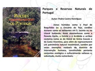 Parques e Reservas Naturais de
Portugal
Autor: Pedro Castro Henriques
Zonas húmidas como o Paul de
Boquilobo ou o Estuário do Tejo, cordões
dunares como os existentes em S. Jacinto ou no
Litoral Sudoeste, áreas montanhosas como a
Peneda Gerês, a Estrela e a Arrábida e arribas
costeiras como as do litoral de Sintra Cascais e
da Costa Vicentina, para além de representarem
um património natural inestimável, contêm por
vezes exemplos notáveis de domínio de
intervenção humana, constituindo portanto
conjuntos ecológica e culturalmente valiosos e,
sobretudo, muito vulneráveis.
 