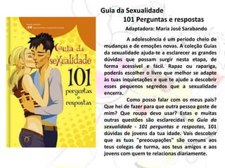 Guia da Sexualidade
101 Perguntas e respostas
Adaptadora: Maria José Sarabando
A adolescência é um período cheio de
mudanças e de emoções novas. A coleção Guias
da sexualidade ajuda-te a esclarecer as grandes
dúvidas que possam surgir nesta etapa, de
forma acessível e fácil. Rapaz ou rapariga,
poderás escolher o livro que melhor se adapte
às tuas inquietações e que te ajude a descobrir
esses pequenos segredos que a sexualidade
encerra.
Como posso falar com os meus pais?
Que hei de fazer para que outra pessoa goste de
mim? Que roupa devo usar? Estas e muitas
outras questões são esclarecidas no Guia da
sexualidade - 101 perguntas e respostas, 101
dúvidas de jovens da tua idade. Vais descobrir
que as tuas "preocupações" são comuns aos
teus colegas de turma, aos teus amigos e aos
jovens com quem te relacionas diariamente.
 