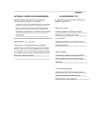 UNIDAD 1
ACTIVIDAD 1 SUEÑO CON MI UNIVERSIDAD MI UNIVERSIDAD Y YO
1. El autor del texto esta imaginando una universidad 3. ¿Qué crees que nos quiere decir el autor con las
¿Por qué crees que la sueña y no la describe? Siguientes expresiones?
La sueña,, porque le da vergüenza describir su universidad
de esa manera y de esta manera señala indirectamente “Sentirla como propia”
las falencias que presenta su universidad lo cual le gustaría Cuidarla y respetarla, no dañando las cosas ni
que mejorara. tirarle basura, sino sentirla como propia
2. ¿crees que esta universidad que está imaginando puede ser la “vivir la intimidad”
UNIATLANTICO? _si___ ¿por qué? Integrar el conocimiento con lo personal, para así
Ya que el autor no los presenta de manera explícita y Ser mejores personas.
también, porque vemos muchos estudiantes que no valoran
su universidad y lo que hacen es destruir todos los recursos “gozar del silencio”
físicos que en esta se encuentran. Ser educados y respetar cuando otras personas
están en clases o en sus tiempos libres q estén
estudiando.
“vivir los diferentes espacios”
Aprovechar al máximo todo los espacios que nos
brinde la universidad, tanto libres como de
formación para una sana integración.
 