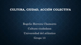 CULTURA, CIUDAD, ACCIÓN COLECTIVA
Rogelio Herrera Chamorro
Cultura ciudadana
Universidad del atlántico
Grupo 13
 
