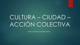 CULTURA – CIUDAD –
ACCIÓN COLECTIVA
Juan Antonio Grajales Mora
 