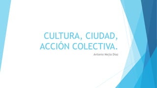 CULTURA, CIUDAD,
ACCIÓN COLECTIVA.
Antonio Mejía Díaz
 