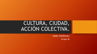 CULTURA, CIUDAD,
ACCIÓN COLECTIVA.
MABEL RODRÍGUEZ
Grupo 36
 