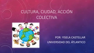 CULTURA, CIUDAD, ACCIÓN
COLECTIVA
POR: YISELA CASTELLAR
UNIVERSIDAD DEL ÁTLANTICO
 