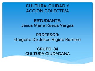 CULTURA, CIUDAD Y
ACCION COLECTIVA
ESTUDIANTE:
Jesus Maria Rueda Vargas
PROFESOR:
Gregorio De Jesús Higirio Romero
GRUPO: 34
CULTURA CIUDADANA
 
